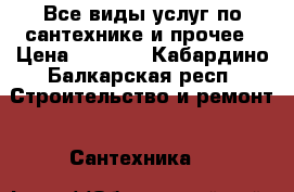 Все виды услуг по сантехнике и прочее › Цена ­ 1 000 - Кабардино-Балкарская респ. Строительство и ремонт » Сантехника   